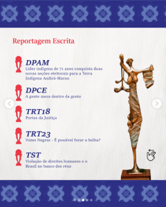 Imagem extraída de post no Instagram do perfil do FNCJ mostra a foto de uma estatueta e relaciona os 5 finalistas da categoria Reportagem Escrita, são eles: DP-AM – Defensoria Pública do Estado do Amazonas
Projeto: Líder indígena de 71 anos conquista duas novas seções eleitorais para a Terra Indígena Andirá-Marau

DP-CE – Defensoria Pública do Estado do Ceará
Projeto: A gente mora dentro da gente

TRT18 – Tribunal Regional do Trabalho - 18ª Região (GO)
Projeto: Portas da Justiça

TRT23 – Tribunal Regional do Trabalho - 23ª Região (MT)
Projeto: Vozes Negras – É possível furar a bolha?

TST – Tribunal Superior do Trabalho
Projeto: Violação de direitos humanos e o Brasil no banco dos réus