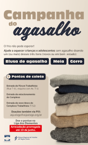 Cartaz da “Campanha do Agasalho” promovida pelo Tribunal Regional do Trabalho da 18ª Região (Goiás). O título está em letras grandes: “Campanha do agasalho”.

Texto informativo:
“O frio não pode esperar!
Ajude a aquecer crianças e adolescentes sem agasalho doando um (ou mais) desses três itens (novos ou em bom estado):
Blusa de agasalho, Meia, Gorro.”

Pontos de coleta:

Entrada do Fórum Trabalhista (Rua T-51, esquina com Av. T-1)

Entrada do estacionamento do Complexo

Entrada do novo bloco do Complexo Trabalhista (T-52)

Também é possível doar via PIX para o e-mail: asjustego@asjustego.org.br

Observação: 