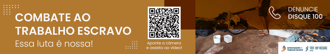 Banner da campanha "Combate ao Trabalho Escravo" do TRT-18ª Região, com fundo de roupas e objetos em ambiente de trabalho precário. À esquerda, em retângulo marrom, título "COMBATE AO TRABALHO ESCRAVO" e texto "Essa luta é nossa!". Acima, grafismo com pontos e linhas. Ao centro, QR Code com chamada "Aponte a câmera e assista ao vídeo!". À direita, em retângulo branco, "DENUNCIE - DISQUE 100". No canto inferior direito, logo do TRT-18ª Região e do Programa Nacional de Enfrentamento ao Trabalho Escravo.